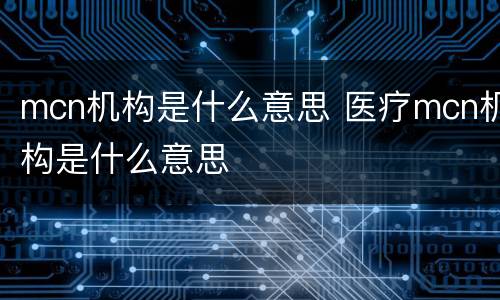 mcn机构是什么意思 医疗mcn机构是什么意思