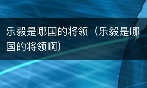 乐毅是哪国的将领（乐毅是哪国的将领啊）
