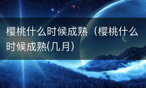 樱桃什么时候成熟（樱桃什么时候成熟(几月）