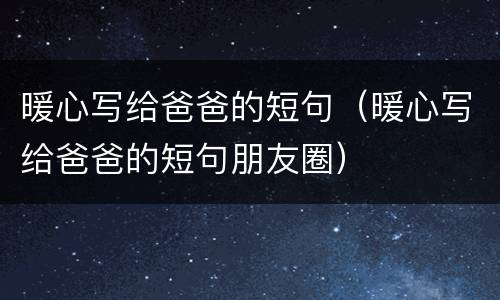 暖心写给爸爸的短句（暖心写给爸爸的短句朋友圈）