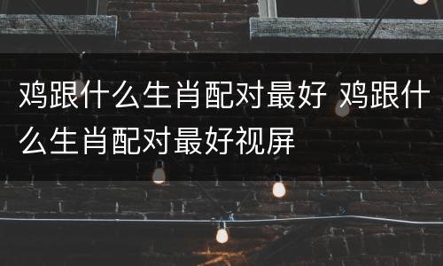 鸡跟什么生肖配对最好 鸡跟什么生肖配对最好视屏