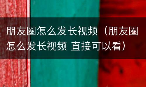 朋友圈怎么发长视频（朋友圈怎么发长视频 直接可以看）