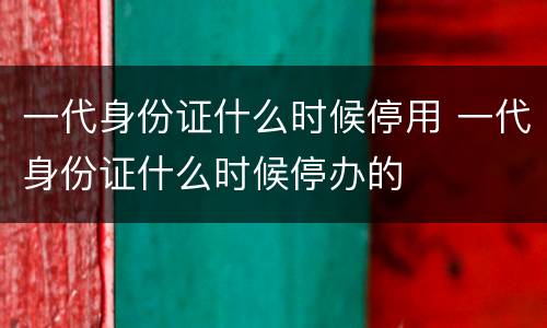 一代身份证什么时候停用 一代身份证什么时候停办的