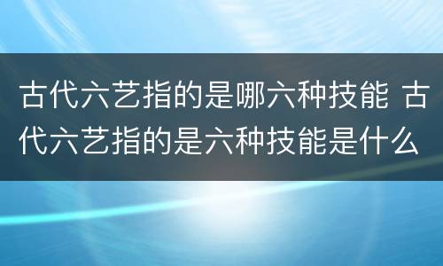 古代六艺指的是哪六种技能 古代六艺指的是六种技能是什么