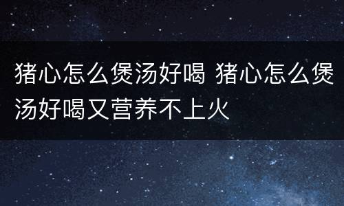 猪心怎么煲汤好喝 猪心怎么煲汤好喝又营养不上火