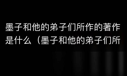 墨子和他的弟子们所作的著作是什么（墨子和他的弟子们所作的著作是什么）