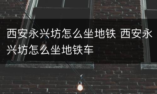 西安永兴坊怎么坐地铁 西安永兴坊怎么坐地铁车
