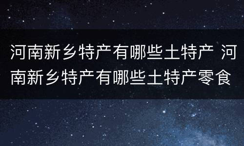 河南新乡特产有哪些土特产 河南新乡特产有哪些土特产零食