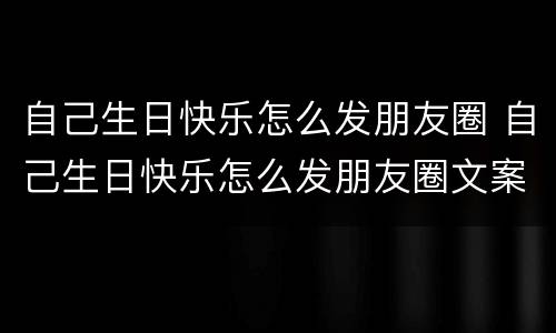 自己生日快乐怎么发朋友圈 自己生日快乐怎么发朋友圈文案