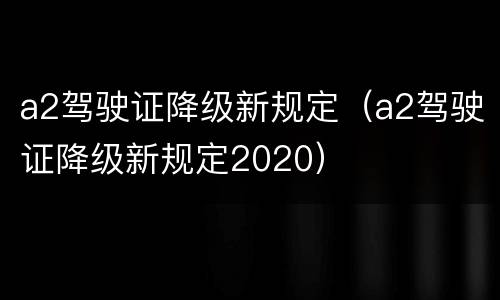 a2驾驶证降级新规定（a2驾驶证降级新规定2020）