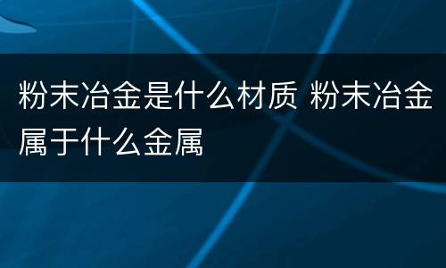 粉末冶金是什么材质 粉末冶金属于什么金属