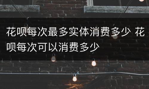 花呗每次最多实体消费多少 花呗每次可以消费多少