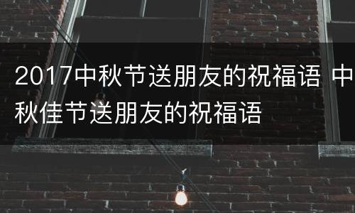 2017中秋节送朋友的祝福语 中秋佳节送朋友的祝福语