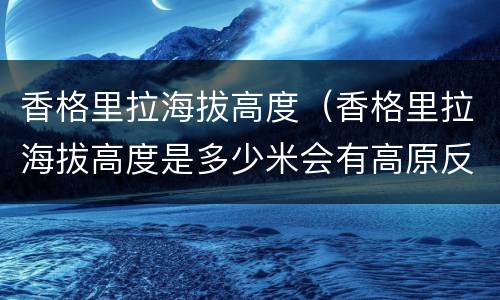 香格里拉海拔高度（香格里拉海拔高度是多少米会有高原反应吗）