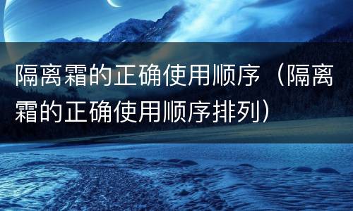 隔离霜的正确使用顺序（隔离霜的正确使用顺序排列）