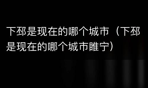 下邳是现在的哪个城市（下邳是现在的哪个城市睢宁）