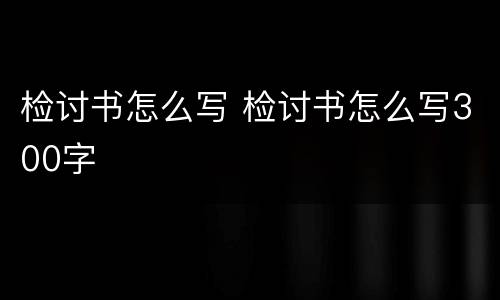 检讨书怎么写 检讨书怎么写300字