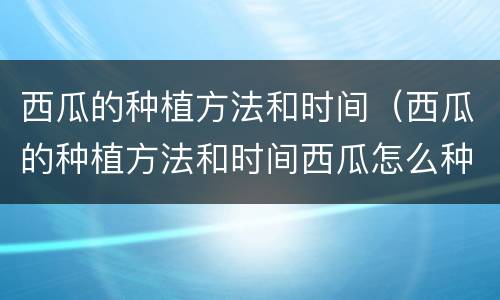 西瓜的种植方法和时间（西瓜的种植方法和时间西瓜怎么种植）