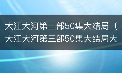 大江大河第三部50集大结局（大江大河第三部50集大结局大江大河第三季）