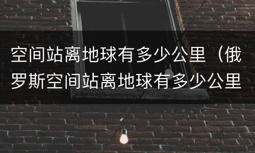 空间站离地球有多少公里（俄罗斯空间站离地球有多少公里）