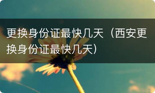 更换身份证最快几天（西安更换身份证最快几天）