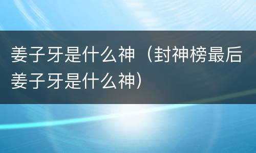 姜子牙是什么神（封神榜最后姜子牙是什么神）