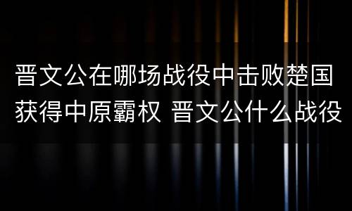 晋文公在哪场战役中击败楚国获得中原霸权 晋文公什么战役称霸