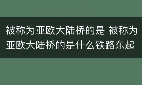 被称为亚欧大陆桥的是 被称为亚欧大陆桥的是什么铁路东起什么西至荷兰什么港