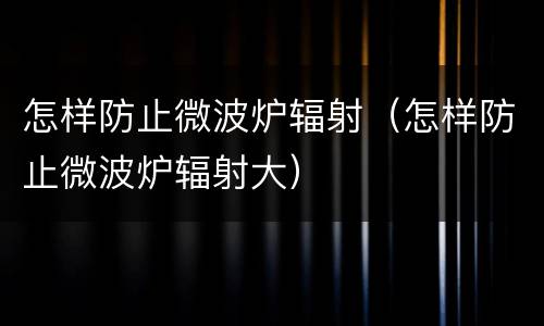 怎样防止微波炉辐射（怎样防止微波炉辐射大）