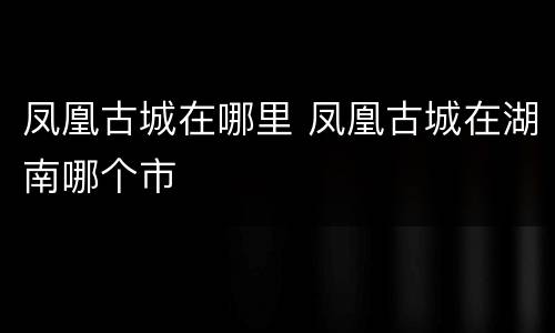 凤凰古城在哪里 凤凰古城在湖南哪个市