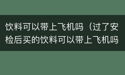饮料可以带上飞机吗（过了安检后买的饮料可以带上飞机吗）