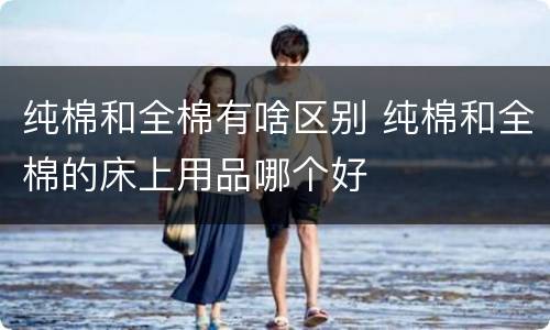 纯棉和全棉有啥区别 纯棉和全棉的床上用品哪个好