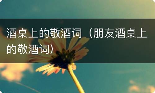 酒桌上的敬酒词（朋友酒桌上的敬酒词）