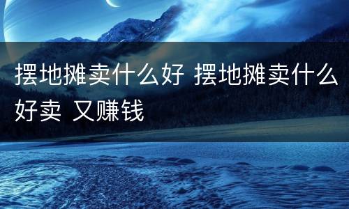 摆地摊卖什么好 摆地摊卖什么好卖 又赚钱