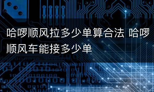 哈啰顺风拉多少单算合法 哈啰顺风车能接多少单
