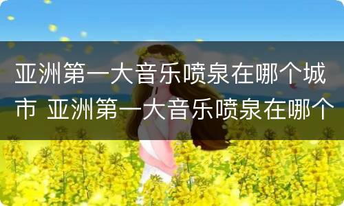 亚洲第一大音乐喷泉在哪个城市 亚洲第一大音乐喷泉在哪个城市啊