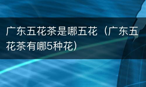 广东五花茶是哪五花（广东五花茶有哪5种花）