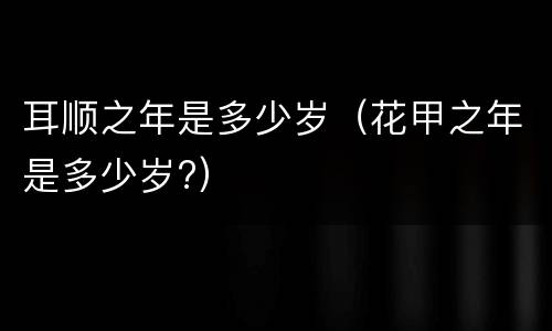 耳顺之年是多少岁（花甲之年是多少岁?）