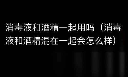 消毒液和酒精一起用吗（消毒液和酒精混在一起会怎么样）