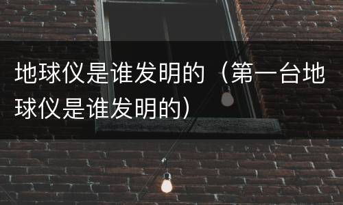 地球仪是谁发明的（第一台地球仪是谁发明的）