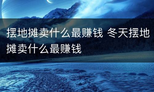 摆地摊卖什么最赚钱 冬天摆地摊卖什么最赚钱