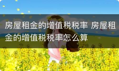 房屋租金的增值税税率 房屋租金的增值税税率怎么算