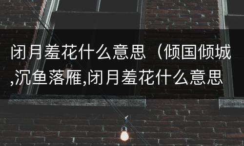 闭月羞花什么意思（倾国倾城,沉鱼落雁,闭月羞花什么意思）