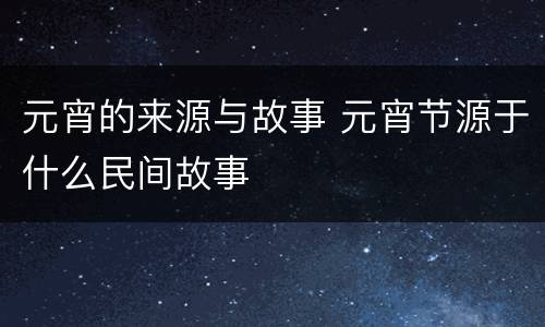 元宵的来源与故事 元宵节源于什么民间故事