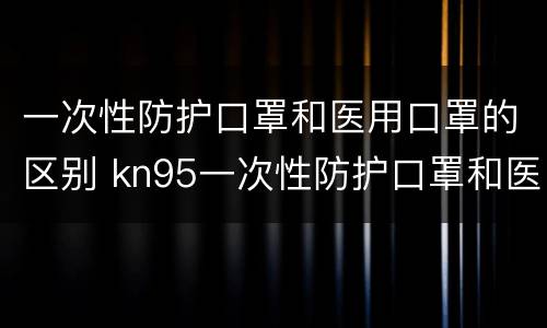 一次性防护口罩和医用口罩的区别 kn95一次性防护口罩和医用口罩的区别