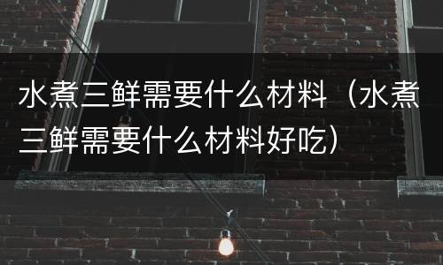 水煮三鲜需要什么材料（水煮三鲜需要什么材料好吃）