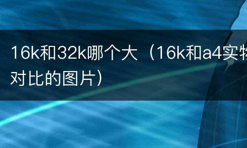 16k和32k哪个大（16k和a4实物对比的图片）