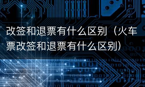 改签和退票有什么区别（火车票改签和退票有什么区别）