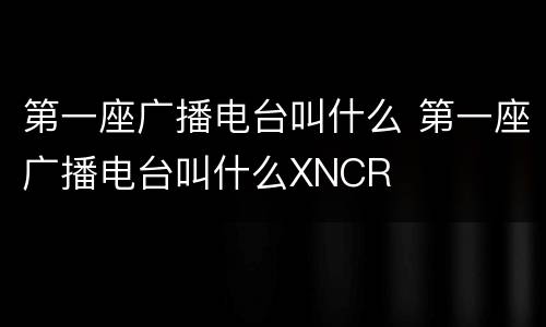 第一座广播电台叫什么 第一座广播电台叫什么XNCR