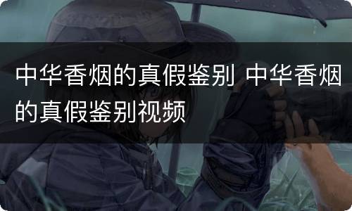 中华香烟的真假鉴别 中华香烟的真假鉴别视频